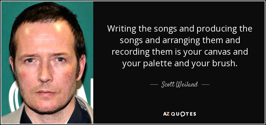 Writing the songs and producing the songs and arranging them and recording them is your canvas and your palette and your brush. - Scott Weiland