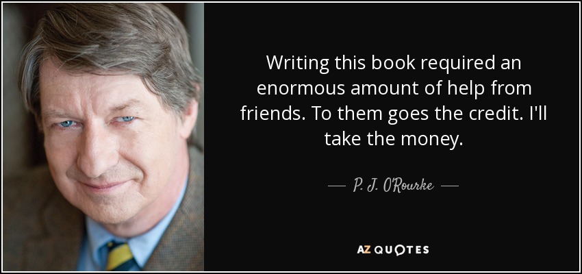 Writing this book required an enormous amount of help from friends. To them goes the credit. I'll take the money. - P. J. O'Rourke