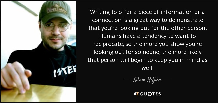 Writing to offer a piece of information or a connection is a great way to demonstrate that you're looking out for the other person. Humans have a tendency to want to reciprocate, so the more you show you're looking out for someone, the more likely that person will begin to keep you in mind as well. - Adam Rifkin