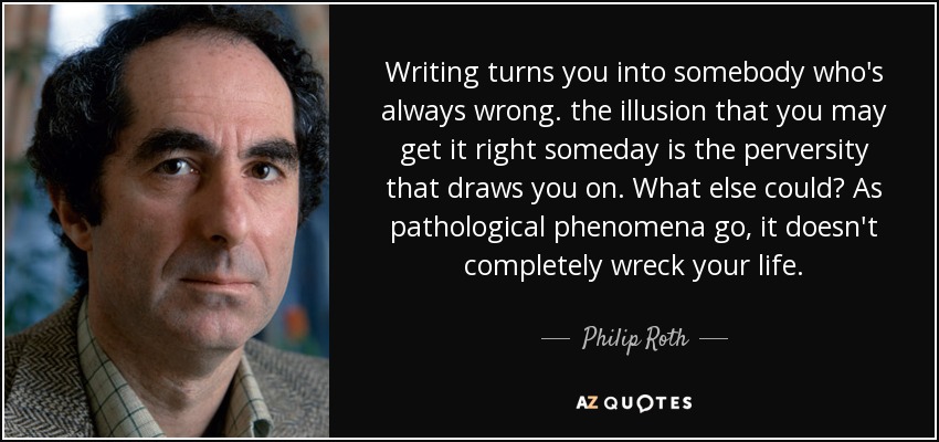 Writing turns you into somebody who's always wrong. the illusion that you may get it right someday is the perversity that draws you on. What else could? As pathological phenomena go, it doesn't completely wreck your life. - Philip Roth