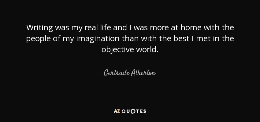 Writing was my real life and I was more at home with the people of my imagination than with the best I met in the objective world. - Gertrude Atherton