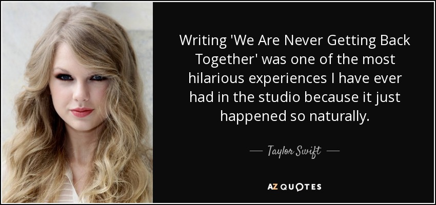 Writing 'We Are Never Getting Back Together' was one of the most hilarious experiences I have ever had in the studio because it just happened so naturally. - Taylor Swift