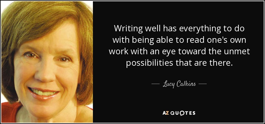 Writing well has everything to do with being able to read one's own work with an eye toward the unmet possibilities that are there. - Lucy Calkins