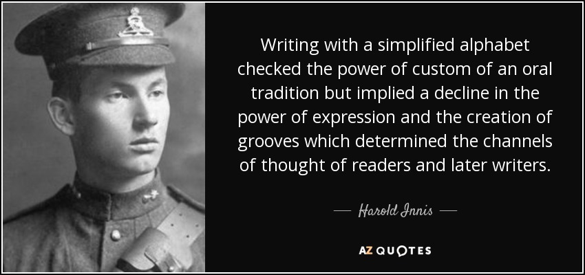 Writing with a simplified alphabet checked the power of custom of an oral tradition but implied a decline in the power of expression and the creation of grooves which determined the channels of thought of readers and later writers. - Harold Innis
