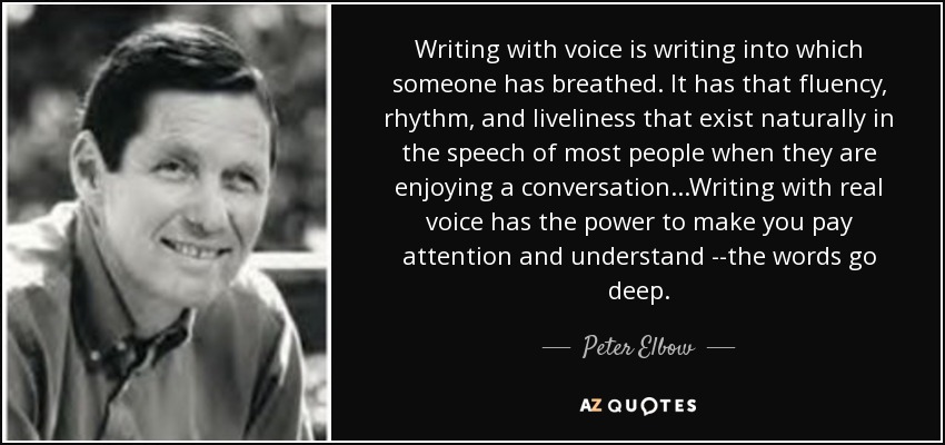 Writing with voice is writing into which someone has breathed. It has that fluency, rhythm, and liveliness that exist naturally in the speech of most people when they are enjoying a conversation...Writing with real voice has the power to make you pay attention and understand --the words go deep. - Peter Elbow