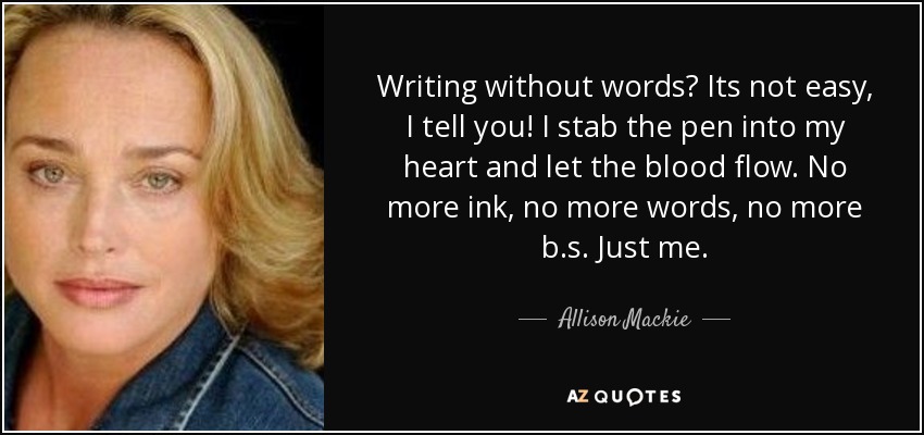 Writing without words? Its not easy, I tell you! I stab the pen into my heart and let the blood flow. No more ink, no more words, no more b.s. Just me. - Allison Mackie