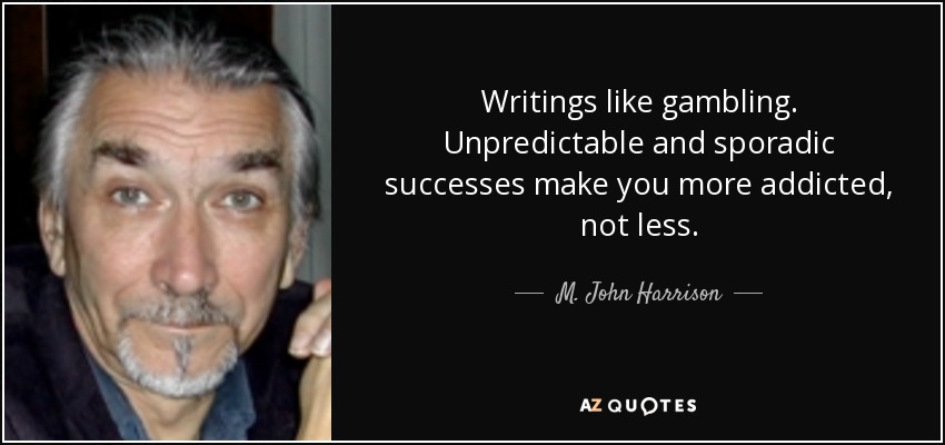 Writings like gambling. Unpredictable and sporadic successes make you more addicted, not less. - M. John Harrison