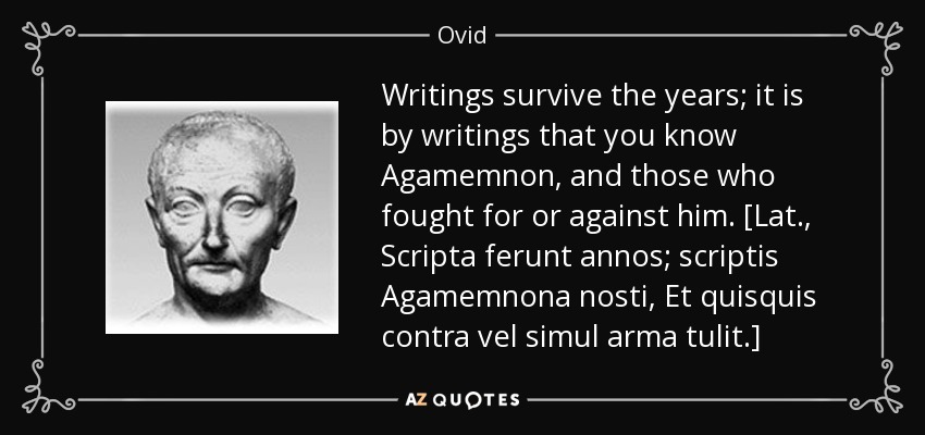 Writings survive the years; it is by writings that you know Agamemnon, and those who fought for or against him. [Lat., Scripta ferunt annos; scriptis Agamemnona nosti, Et quisquis contra vel simul arma tulit.] - Ovid