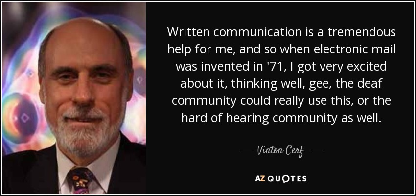 Written communication is a tremendous help for me, and so when electronic mail was invented in '71, I got very excited about it, thinking well, gee, the deaf community could really use this, or the hard of hearing community as well. - Vinton Cerf