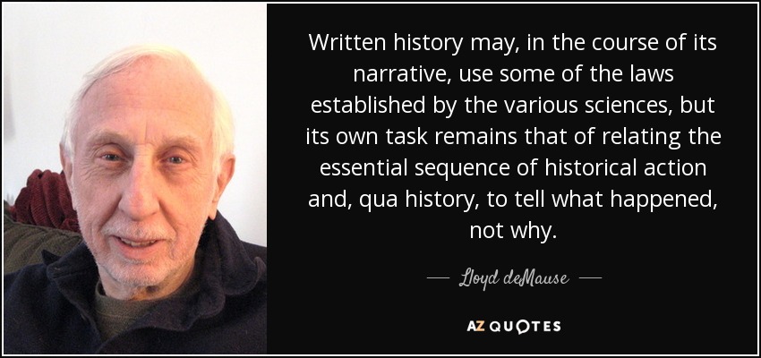 Written history may, in the course of its narrative, use some of the laws established by the various sciences, but its own task remains that of relating the essential sequence of historical action and, qua history, to tell what happened, not why. - Lloyd deMause