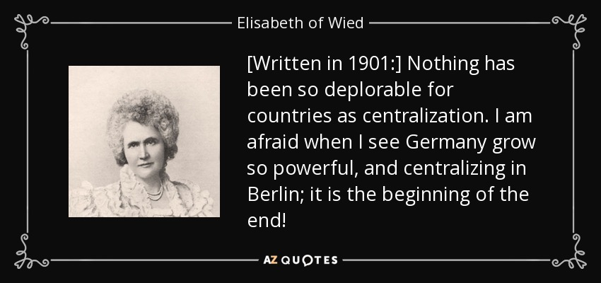 [Written in 1901:] Nothing has been so deplorable for countries as centralization. I am afraid when I see Germany grow so powerful, and centralizing in Berlin; it is the beginning of the end! - Elisabeth of Wied