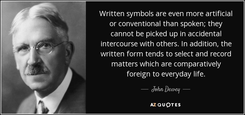 Written symbols are even more artificial or conventional than spoken; they cannot be picked up in accidental intercourse with others. In addition, the written form tends to select and record matters which are comparatively foreign to everyday life. - John Dewey