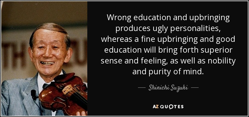 Wrong education and upbringing produces ugly personalities, whereas a fine upbringing and good education will bring forth superior sense and feeling, as well as nobility and purity of mind. - Shinichi Suzuki