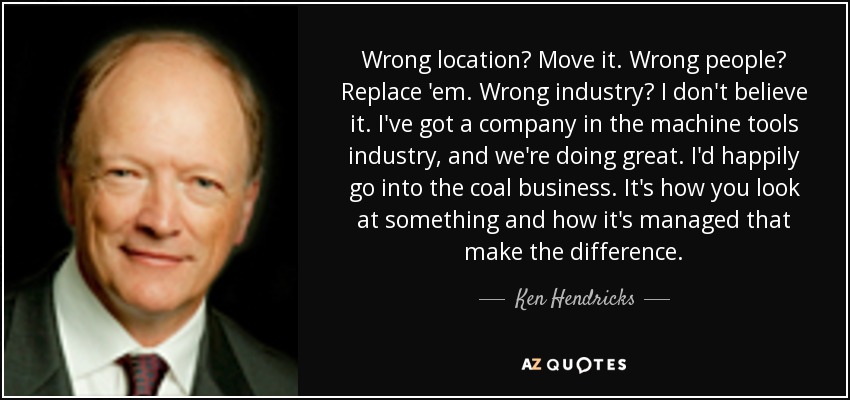 Wrong location? Move it. Wrong people? Replace 'em. Wrong industry? I don't believe it. I've got a company in the machine tools industry, and we're doing great. I'd happily go into the coal business. It's how you look at something and how it's managed that make the difference. - Ken Hendricks
