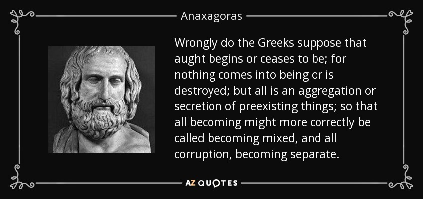 Wrongly do the Greeks suppose that aught begins or ceases to be; for nothing comes into being or is destroyed; but all is an aggregation or secretion of preexisting things; so that all becoming might more correctly be called becoming mixed, and all corruption, becoming separate. - Anaxagoras