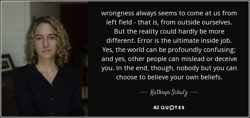 wrongness always seems to come at us from left field - that is, from outside ourselves. But the reality could hardly be more different. Error is the ultimate inside job. Yes, the world can be profoundly confusing; and yes, other people can mislead or deceive you. In the end, though, nobody but you can choose to believe your own beliefs. - Kathryn Schulz