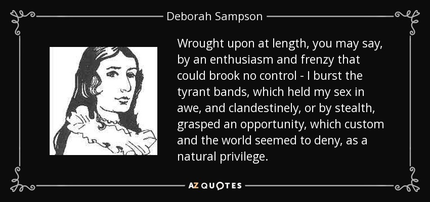 Wrought upon at length, you may say, by an enthusiasm and frenzy that could brook no control - I burst the tyrant bands, which held my sex in awe, and clandestinely, or by stealth, grasped an opportunity, which custom and the world seemed to deny, as a natural privilege. - Deborah Sampson
