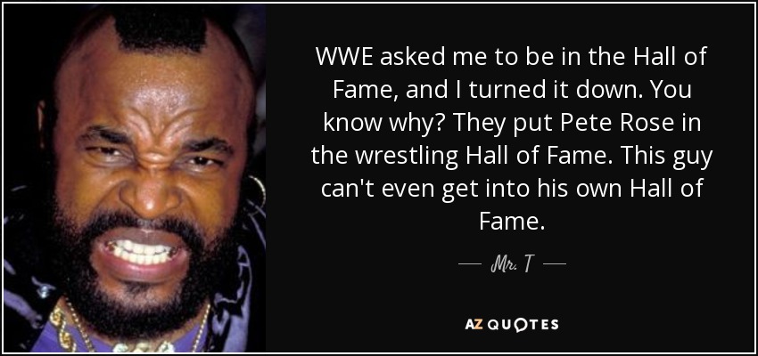 WWE asked me to be in the Hall of Fame, and I turned it down. You know why? They put Pete Rose in the wrestling Hall of Fame. This guy can't even get into his own Hall of Fame. - Mr. T