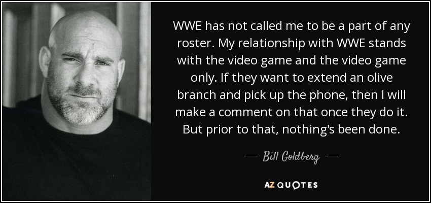 WWE has not called me to be a part of any roster. My relationship with WWE stands with the video game and the video game only. If they want to extend an olive branch and pick up the phone, then I will make a comment on that once they do it. But prior to that, nothing's been done. - Bill Goldberg