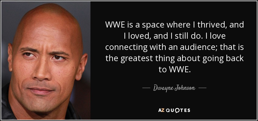 WWE is a space where I thrived, and I loved, and I still do. I love connecting with an audience; that is the greatest thing about going back to WWE. - Dwayne Johnson