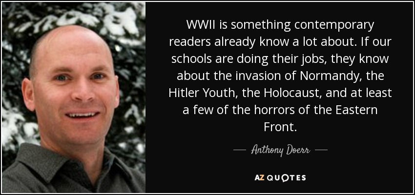 WWII is something contemporary readers already know a lot about. If our schools are doing their jobs, they know about the invasion of Normandy, the Hitler Youth, the Holocaust, and at least a few of the horrors of the Eastern Front. - Anthony Doerr