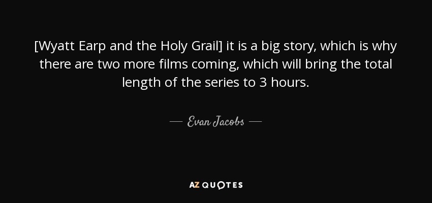 [Wyatt Earp and the Holy Grail] it is a big story, which is why there are two more films coming, which will bring the total length of the series to 3 hours. - Evan Jacobs