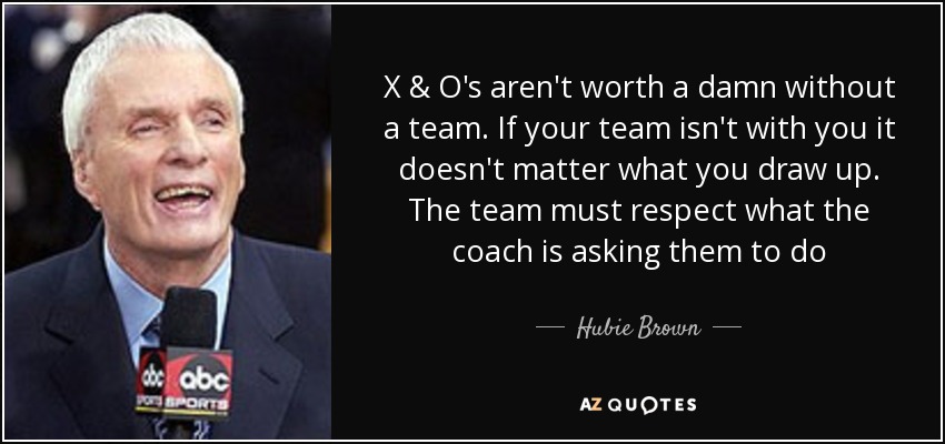 X & O's aren't worth a damn without a team. If your team isn't with you it doesn't matter what you draw up. The team must respect what the coach is asking them to do - Hubie Brown