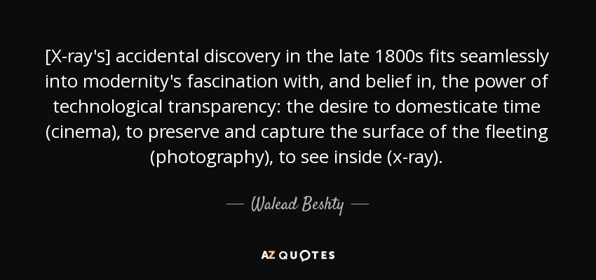 [X-ray's] accidental discovery in the late 1800s fits seamlessly into modernity's fascination with, and belief in, the power of technological transparency: the desire to domesticate time (cinema), to preserve and capture the surface of the fleeting (photography), to see inside (x-ray). - Walead Beshty