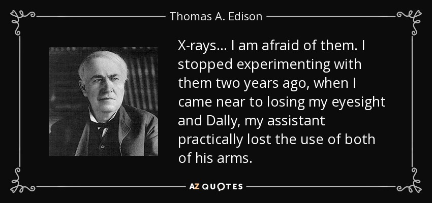 X-rays ... I am afraid of them. I stopped experimenting with them two years ago, when I came near to losing my eyesight and Dally, my assistant practically lost the use of both of his arms. - Thomas A. Edison