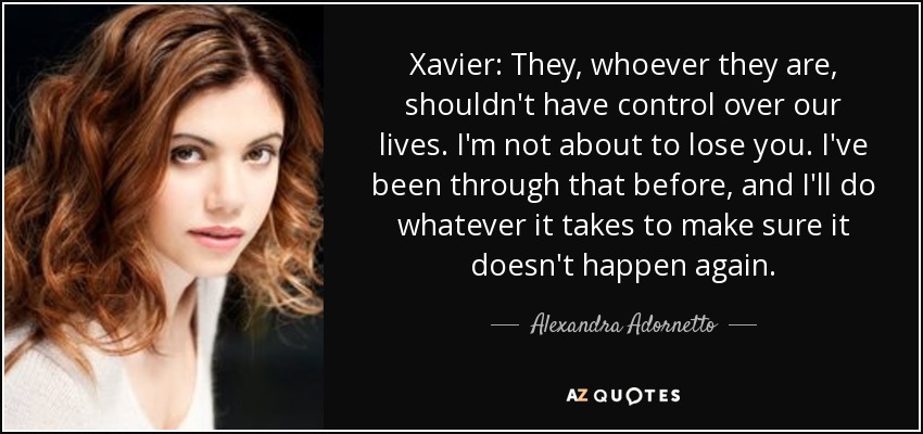 Xavier: They, whoever they are, shouldn't have control over our lives. I'm not about to lose you. I've been through that before, and I'll do whatever it takes to make sure it doesn't happen again. - Alexandra Adornetto