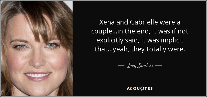Xena and Gabrielle were a couple...in the end, it was if not explicitly said, it was implicit that...yeah, they totally were. - Lucy Lawless