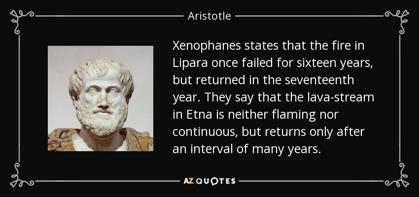 Xenophanes states that the fire in Lipara once failed for sixteen years, but returned in the seventeenth year. They say that the lava-stream in Etna is neither flaming nor continuous, but returns only after an interval of many years. - Aristotle