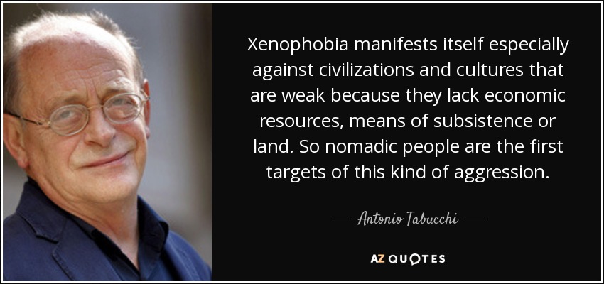 Xenophobia manifests itself especially against civilizations and cultures that are weak because they lack economic resources, means of subsistence or land. So nomadic people are the first targets of this kind of aggression. - Antonio Tabucchi