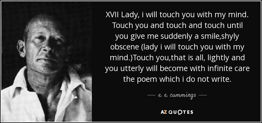 XVII Lady, i will touch you with my mind. Touch you and touch and touch until you give me suddenly a smile,shyly obscene (lady i will touch you with my mind.)Touch you,that is all, lightly and you utterly will become with infinite care the poem which i do not write. - e. e. cummings