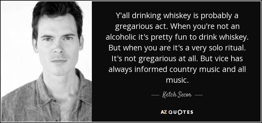 Y'all drinking whiskey is probably a gregarious act. When you're not an alcoholic it's pretty fun to drink whiskey. But when you are it's a very solo ritual. It's not gregarious at all. But vice has always informed country music and all music. - Ketch Secor