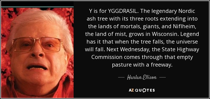 Y is for YGGDRASIL. The legendary Nordic ash tree with its three roots extending into the lands of mortals, giants, and Niflheim, the land of mist, grows in Wisconsin. Legend has it that when the tree falls, the universe will fall. Next Wednesday, the State Highway Commission comes through that empty pasture with a freeway. - Harlan Ellison