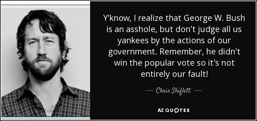 Y'know, I realize that George W. Bush is an asshole, but don't judge all us yankees by the actions of our government. Remember, he didn't win the popular vote so it's not entirely our fault! - Chris Shiflett