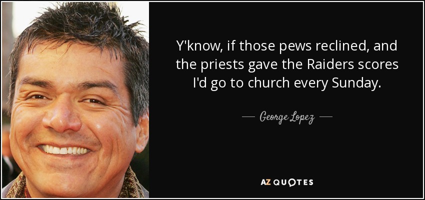 Y'know, if those pews reclined, and the priests gave the Raiders scores I'd go to church every Sunday. - George Lopez