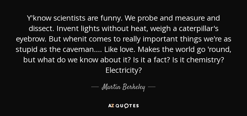 Y'know scientists are funny. We probe and measure and dissect. Invent lights without heat, weigh a caterpillar's eyebrow. But whenit comes to really important things we're as stupid as the caveman.... Like love. Makes the world go 'round, but what do we know about it? Is it a fact? Is it chemistry? Electricity? - Martin Berkeley