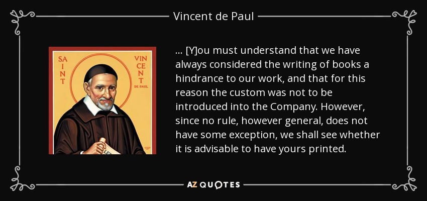 . . . [Y]ou must understand that we have always considered the writing of books a hindrance to our work, and that for this reason the custom was not to be introduced into the Company. However, since no rule, however general, does not have some exception, we shall see whether it is advisable to have yours printed. - Vincent de Paul