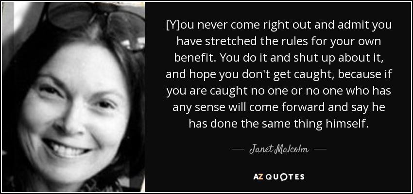[Y]ou never come right out and admit you have stretched the rules for your own benefit. You do it and shut up about it, and hope you don't get caught, because if you are caught no one or no one who has any sense will come forward and say he has done the same thing himself. - Janet Malcolm