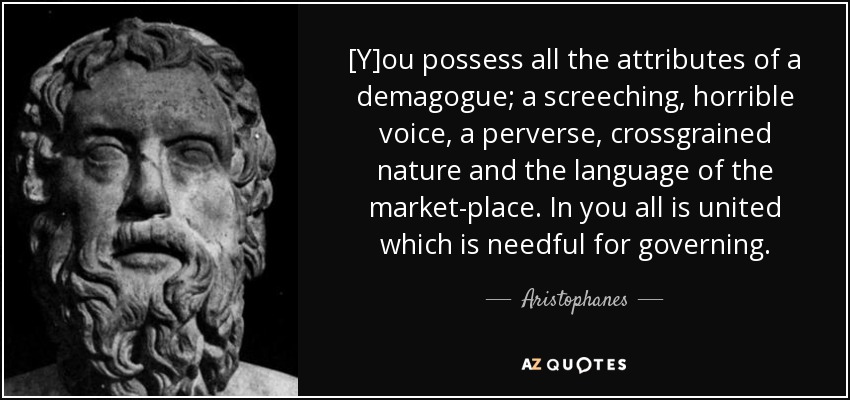 [Y]ou possess all the attributes of a demagogue; a screeching, horrible voice, a perverse, crossgrained nature and the language of the market-place. In you all is united which is needful for governing. - Aristophanes