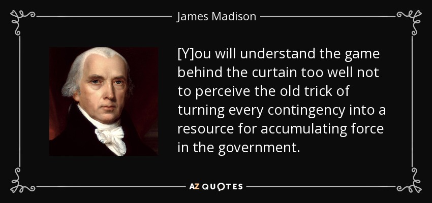 [Y]ou will understand the game behind the curtain too well not to perceive the old trick of turning every contingency into a resource for accumulating force in the government. - James Madison