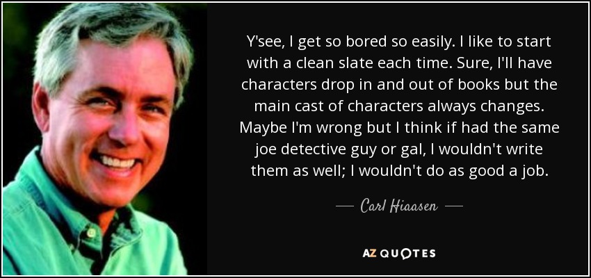 Y'see, I get so bored so easily. I like to start with a clean slate each time. Sure, I'll have characters drop in and out of books but the main cast of characters always changes. Maybe I'm wrong but I think if had the same joe detective guy or gal, I wouldn't write them as well; I wouldn't do as good a job. - Carl Hiaasen