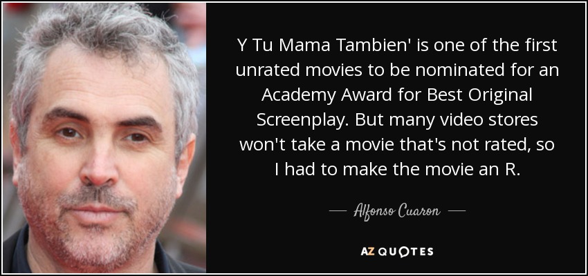 Y Tu Mama Tambien' is one of the first unrated movies to be nominated for an Academy Award for Best Original Screenplay. But many video stores won't take a movie that's not rated, so I had to make the movie an R. - Alfonso Cuaron