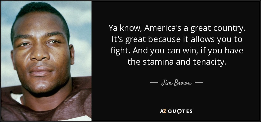 Ya know, America's a great country. It's great because it allows you to fight. And you can win, if you have the stamina and tenacity. - Jim Brown