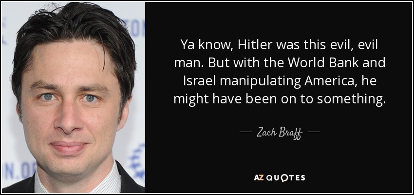 Ya know, Hitler was this evil, evil man. But with the World Bank and Israel manipulating America, he might have been on to something. - Zach Braff
