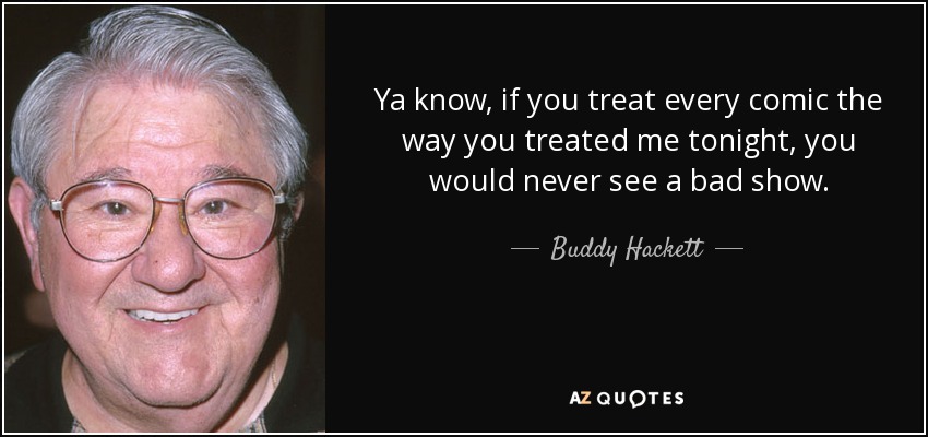 Ya know, if you treat every comic the way you treated me tonight, you would never see a bad show. - Buddy Hackett
