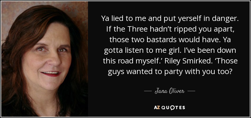 Ya lied to me and put yerself in danger. If the Three hadn’t ripped you apart, those two bastards would have. Ya gotta listen to me girl. I’ve been down this road myself.’ Riley Smirked. ‘Those guys wanted to party with you too? - Jana Oliver