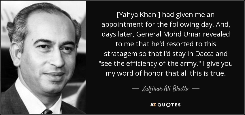 [Yahya Khan ] had given me an appointment for the following day. And, days later, General Mohd Umar revealed to me that he'd resorted to this stratagem so that I'd stay in Dacca and 
